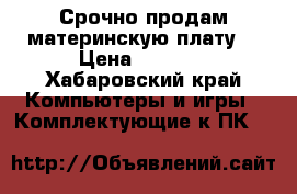 Срочно продам материнскую плату. › Цена ­ 3 000 - Хабаровский край Компьютеры и игры » Комплектующие к ПК   